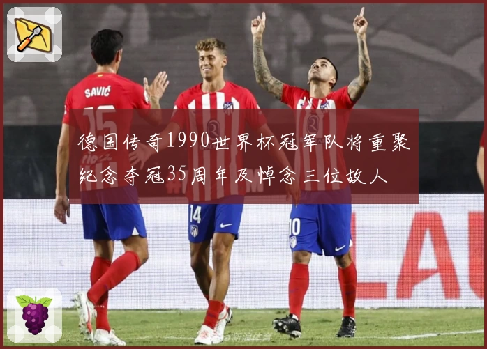 德国传奇1990世界杯冠军队将重聚纪念夺冠35周年及悼念三位故人