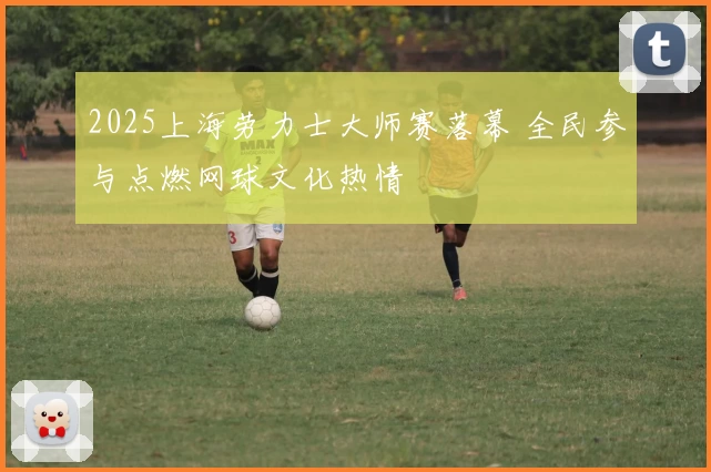 2025上海劳力士大师赛落幕 全民参与点燃网球文化热情