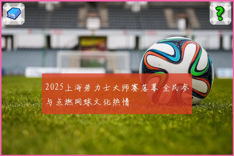 2025上海劳力士大师赛落幕 全民参与点燃网球文化热情
