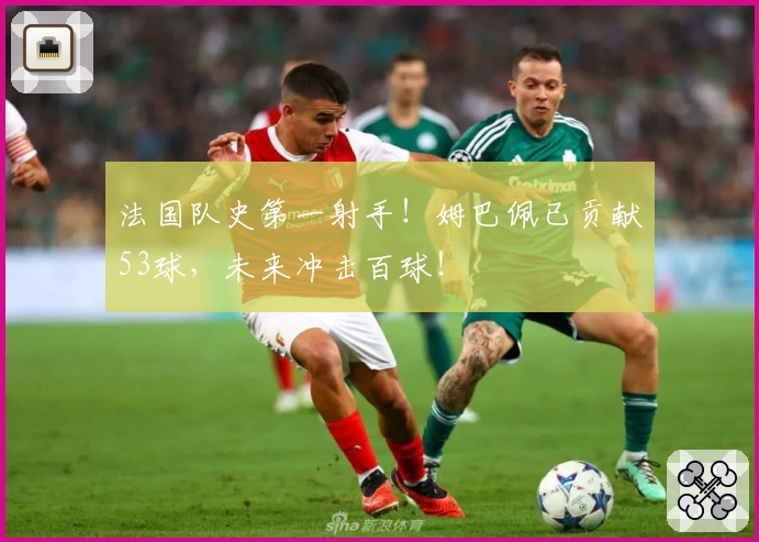 法国队史第一射手!姆巴佩已贡献53球,未来冲击百球!