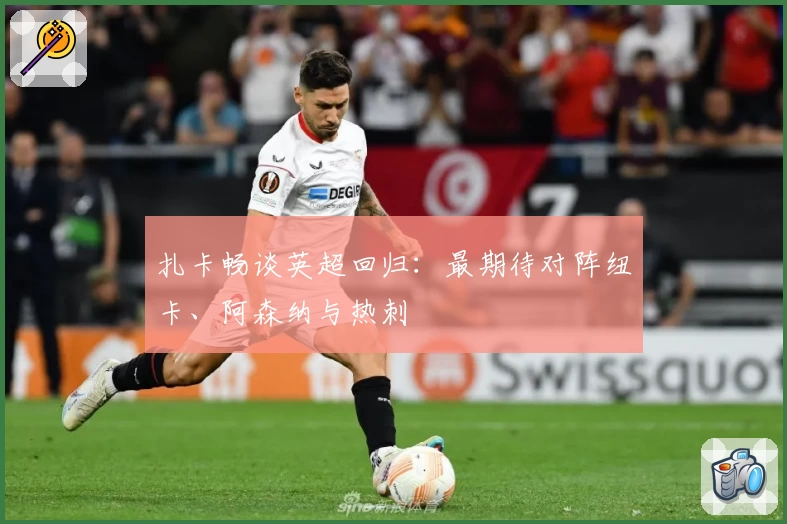 扎卡畅谈英超回归：最期待对阵纽卡、阿森纳与热刺