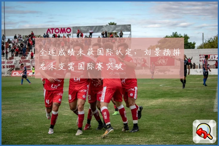 全运成绩未获国际认定，刘景扬排名未变需国际赛突破