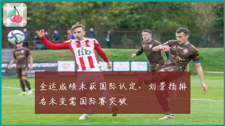 全运成绩未获国际认定，刘景扬排名未变需国际赛突破