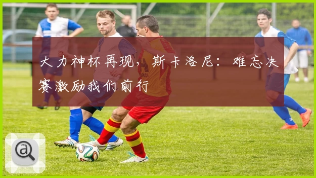 大力神杯再现，斯卡洛尼：难忘决赛激励我们前行