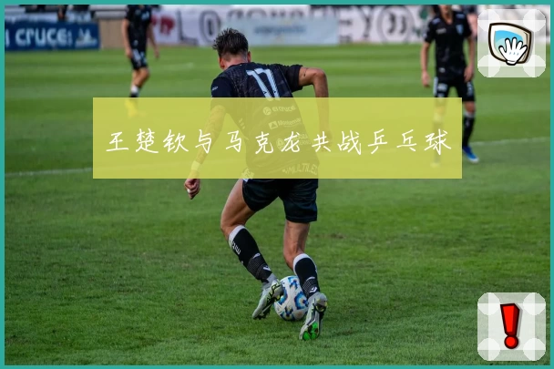 王楚钦与马克龙共战乒乓球