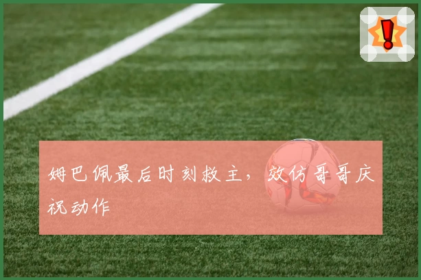 姆巴佩最后时刻救主,效仿哥哥庆祝动作
