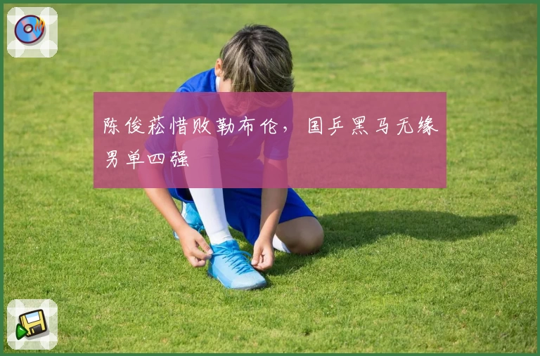 陈俊菘惜败勒布伦,国乒黑马无缘男单四强