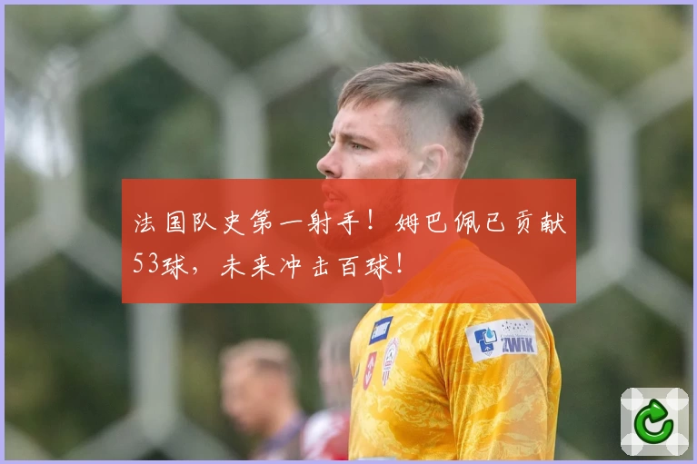 法国队史第一射手!姆巴佩已贡献53球,未来冲击百球!