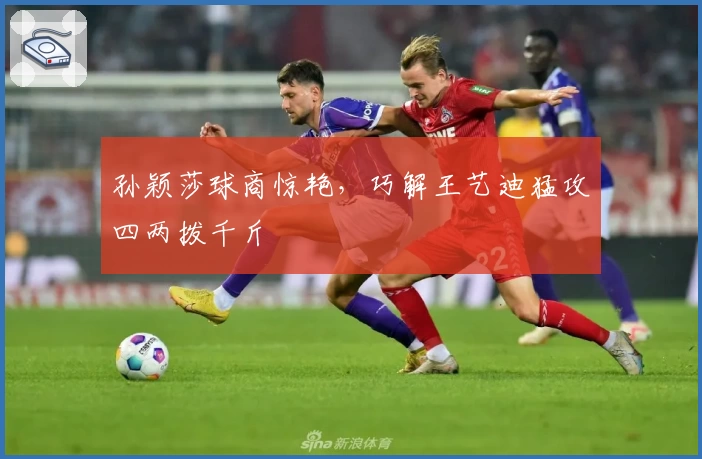 孙颖莎球商惊艳，巧解王艺迪猛攻四两拨千斤