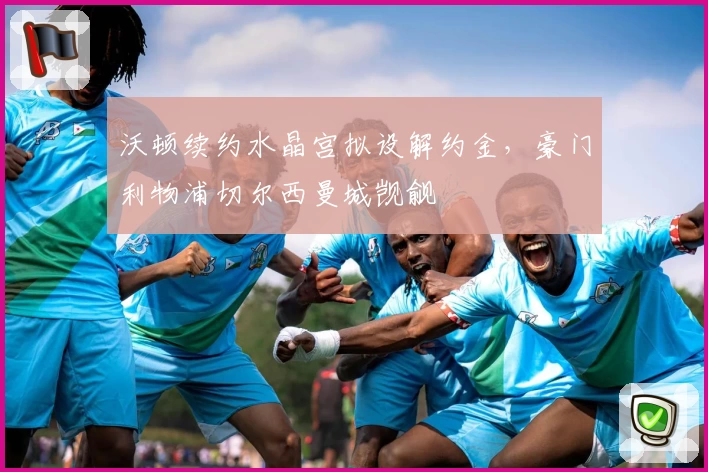 沃顿续约水晶宫拟设解约金,豪门利物浦切尔西曼城觊觎